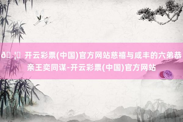 🦄开云彩票(中国)官方网站慈禧与咸丰的六弟恭亲王奕同谋-开云彩票(中国)官方网站