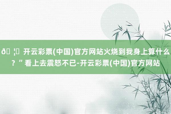 🦄开云彩票(中国)官方网站火烧到我身上算什么？”看上去震怒不已-开云彩票(中国)官方网站