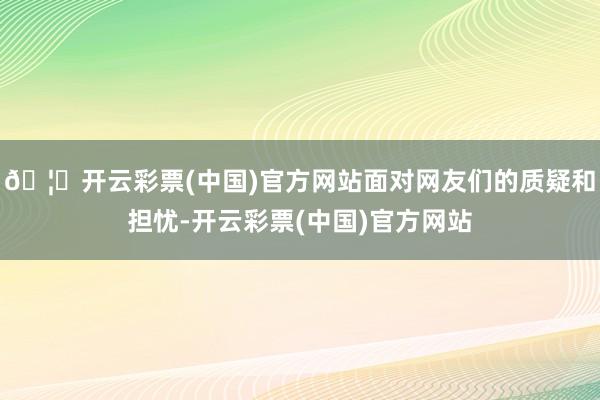 🦄开云彩票(中国)官方网站面对网友们的质疑和担忧-开云彩票(中国)官方网站