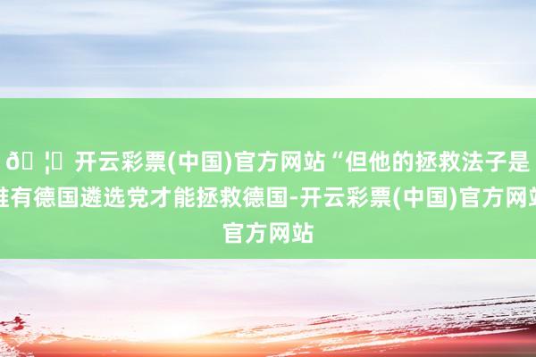 🦄开云彩票(中国)官方网站“但他的拯救法子是唯有德国遴选党才能拯救德国-开云彩票(中国)官方网站