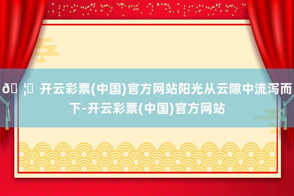 🦄开云彩票(中国)官方网站阳光从云隙中流泻而下-开云彩票(中国)官方网站