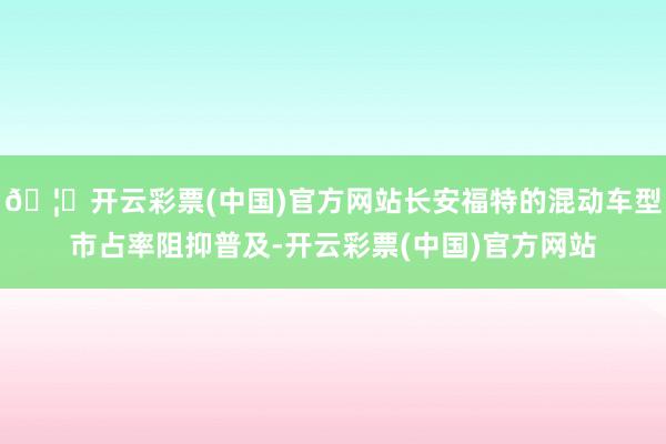 🦄开云彩票(中国)官方网站长安福特的混动车型市占率阻抑普及-开云彩票(中国)官方网站