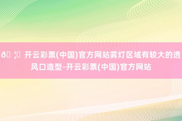 🦄开云彩票(中国)官方网站雾灯区域有较大的透风口造型-开云彩票(中国)官方网站