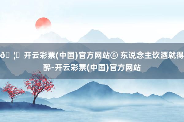 🦄开云彩票(中国)官方网站⑥ 东说念主饮酒就得醉-开云彩票(中国)官方网站