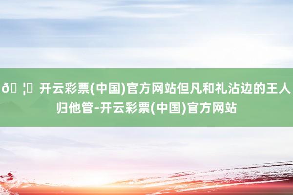 🦄开云彩票(中国)官方网站但凡和礼沾边的王人归他管-开云彩票(中国)官方网站