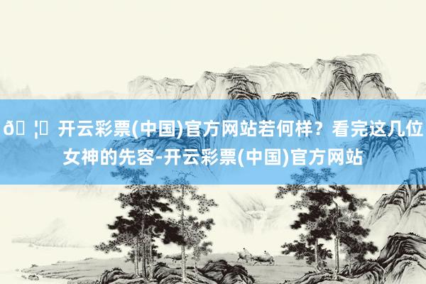 🦄开云彩票(中国)官方网站若何样？看完这几位女神的先容-开云彩票(中国)官方网站