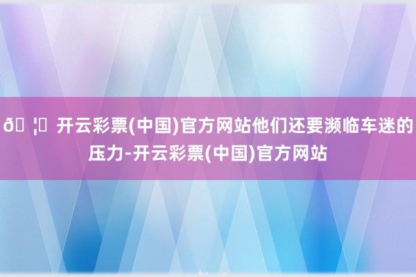 🦄开云彩票(中国)官方网站他们还要濒临车迷的压力-开云彩票(中国)官方网站