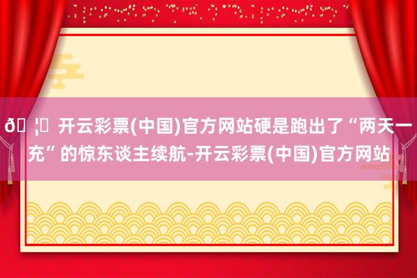 🦄开云彩票(中国)官方网站硬是跑出了“两天一充”的惊东谈主续航-开云彩票(中国)官方网站