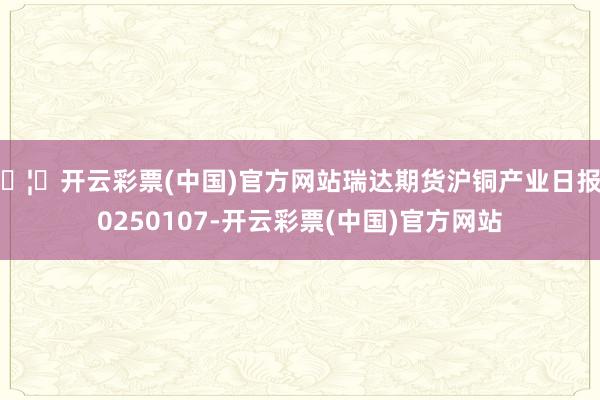 🦄开云彩票(中国)官方网站瑞达期货沪铜产业日报20250107-开云彩票(中国)官方网站