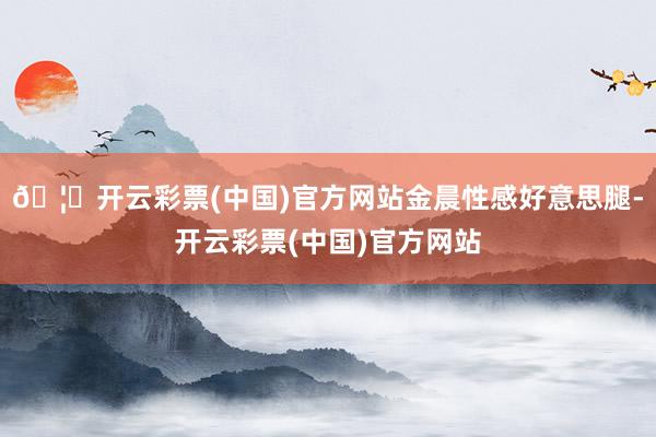 🦄开云彩票(中国)官方网站金晨性感好意思腿-开云彩票(中国)官方网站