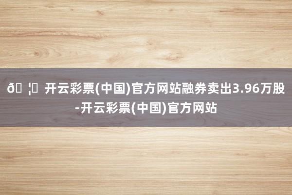 🦄开云彩票(中国)官方网站融券卖出3.96万股-开云彩票(中国)官方网站