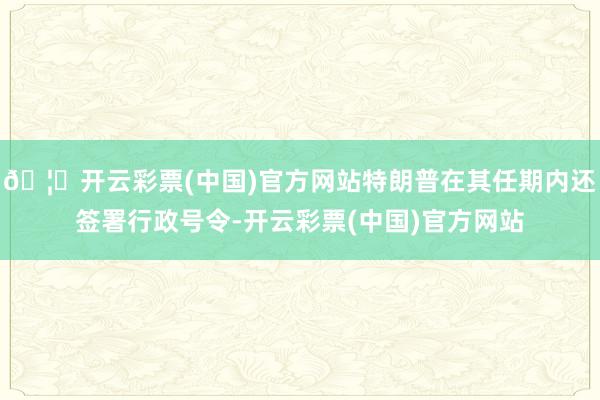 🦄开云彩票(中国)官方网站特朗普在其任期内还签署行政号令-开云彩票(中国)官方网站