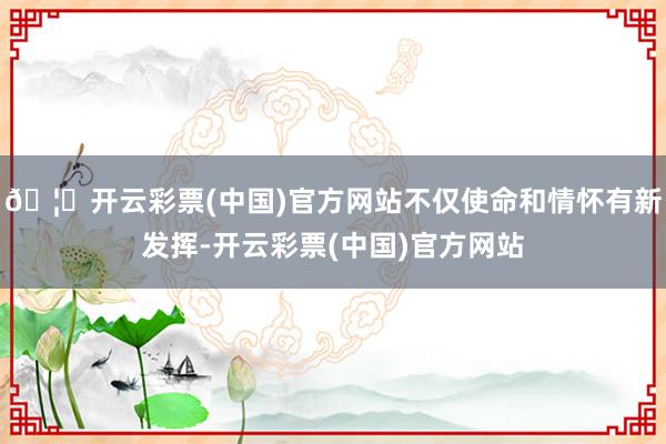🦄开云彩票(中国)官方网站不仅使命和情怀有新发挥-开云彩票(中国)官方网站