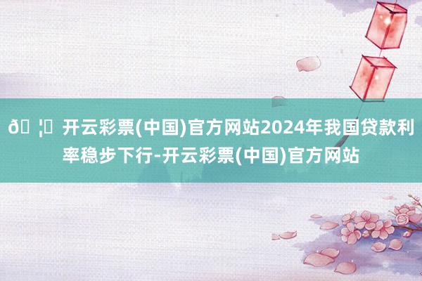 🦄开云彩票(中国)官方网站2024年我国贷款利率稳步下行-开云彩票(中国)官方网站