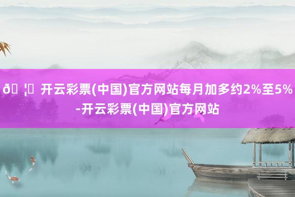 🦄开云彩票(中国)官方网站每月加多约2%至5%-开云彩票(中国)官方网站