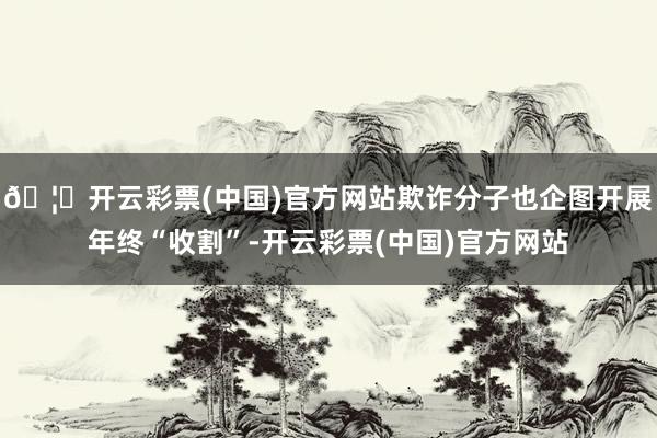 🦄开云彩票(中国)官方网站欺诈分子也企图开展年终“收割”-开云彩票(中国)官方网站