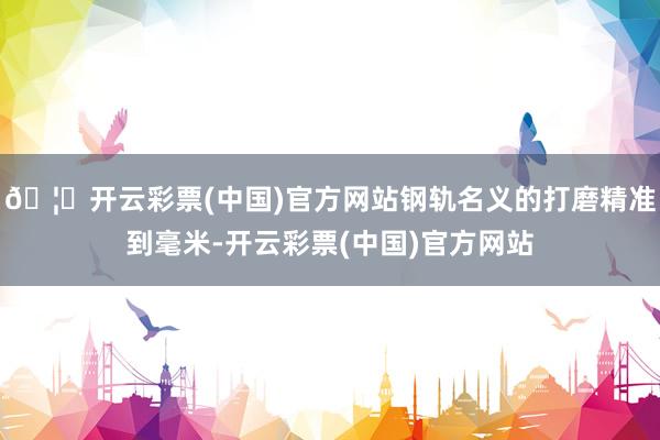 🦄开云彩票(中国)官方网站钢轨名义的打磨精准到毫米-开云彩票(中国)官方网站