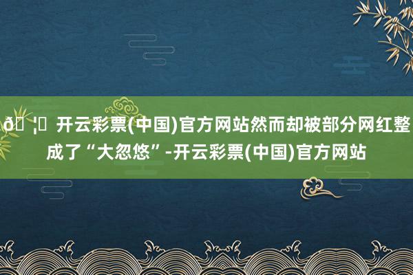 🦄开云彩票(中国)官方网站然而却被部分网红整成了“大忽悠”-开云彩票(中国)官方网站