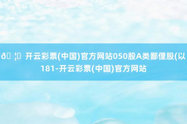 🦄开云彩票(中国)官方网站050股A类鄙俚股(以181-开云彩票(中国)官方网站