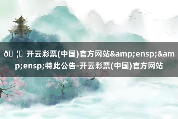 🦄开云彩票(中国)官方网站  特此公告-开云彩票(中国)官方网站