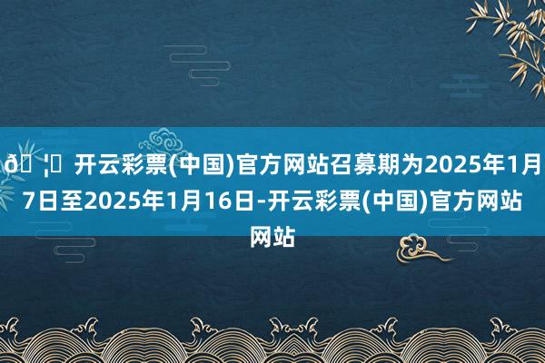 🦄开云彩票(中国)官方网站召募期为2025年1月7日至2025年1月16日-开云彩票(中国)官方网站