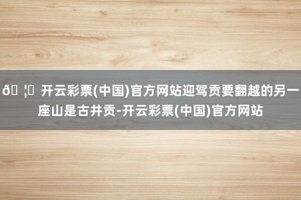 🦄开云彩票(中国)官方网站迎驾贡要翻越的另一座山是古井贡-开云彩票(中国)官方网站