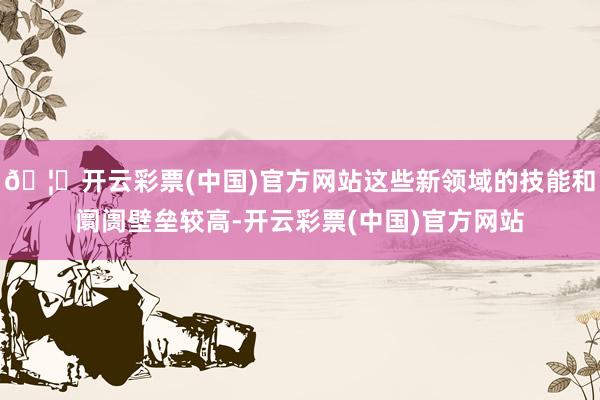 🦄开云彩票(中国)官方网站这些新领域的技能和阛阓壁垒较高-开云彩票(中国)官方网站