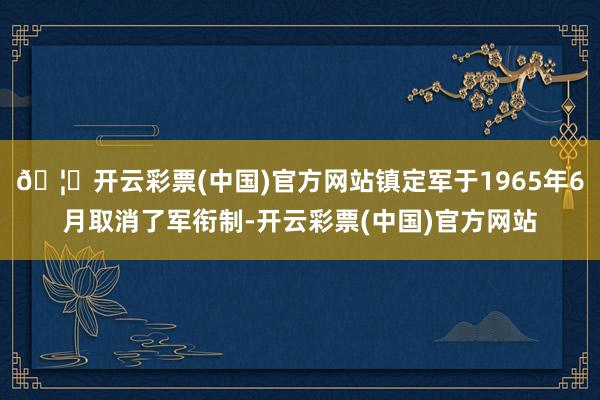 🦄开云彩票(中国)官方网站镇定军于1965年6月取消了军衔制-开云彩票(中国)官方网站