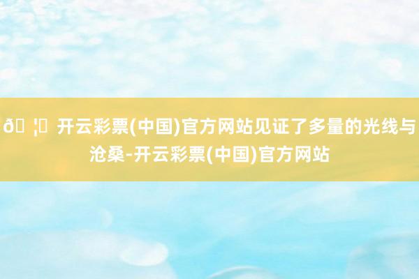 🦄开云彩票(中国)官方网站见证了多量的光线与沧桑-开云彩票(中国)官方网站
