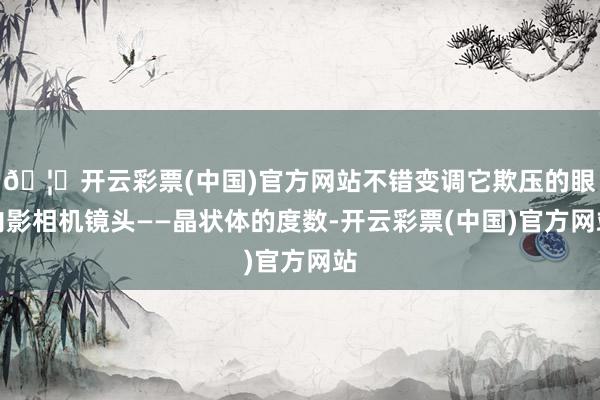 🦄开云彩票(中国)官方网站不错变调它欺压的眼内影相机镜头——晶状体的度数-开云彩票(中国)官方网站