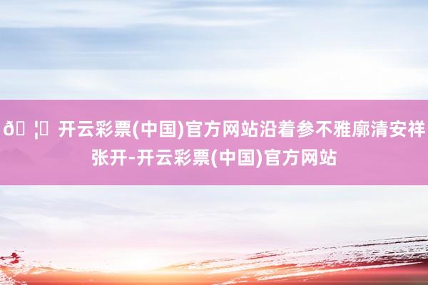 🦄开云彩票(中国)官方网站沿着参不雅廓清安祥张开-开云彩票(中国)官方网站