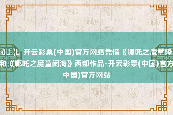 🦄开云彩票(中国)官方网站凭借《哪吒之魔童降世》和《哪吒之魔童闹海》两部作品-开云彩票(中国)官方网站