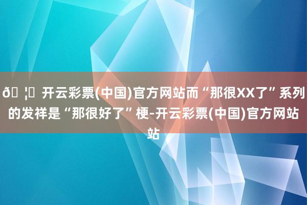 🦄开云彩票(中国)官方网站而“那很XX了”系列的发祥是“那很好了”梗-开云彩票(中国)官方网站