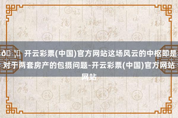🦄开云彩票(中国)官方网站这场风云的中枢即是对于两套房产的包摄问题-开云彩票(中国)官方网站