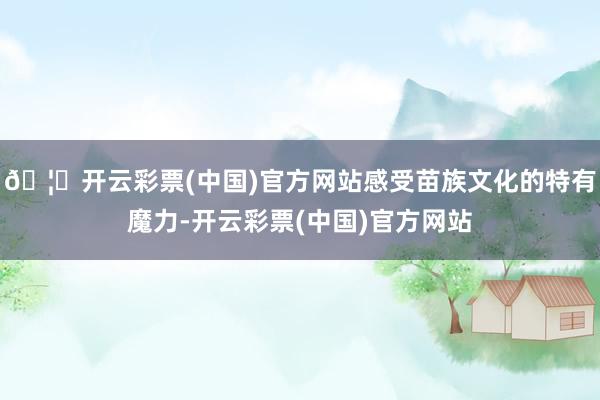 🦄开云彩票(中国)官方网站感受苗族文化的特有魔力-开云彩票(中国)官方网站