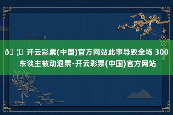 🦄开云彩票(中国)官方网站此事导致全场 300 东谈主被动退票-开云彩票(中国)官方网站