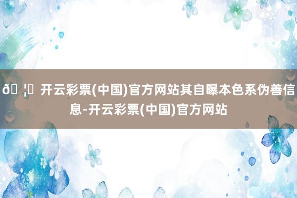 🦄开云彩票(中国)官方网站其自曝本色系伪善信息-开云彩票(中国)官方网站