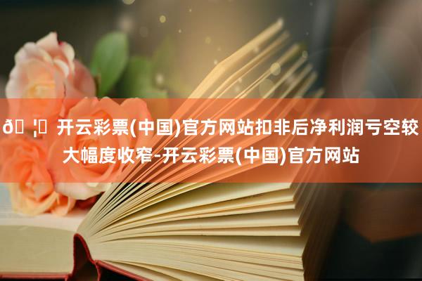 🦄开云彩票(中国)官方网站扣非后净利润亏空较大幅度收窄-开云彩票(中国)官方网站