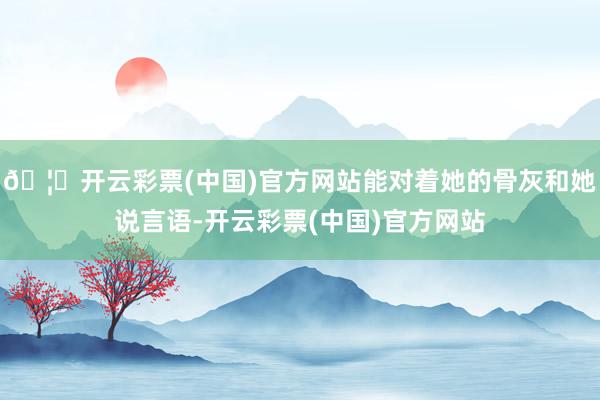 🦄开云彩票(中国)官方网站能对着她的骨灰和她说言语-开云彩票(中国)官方网站
