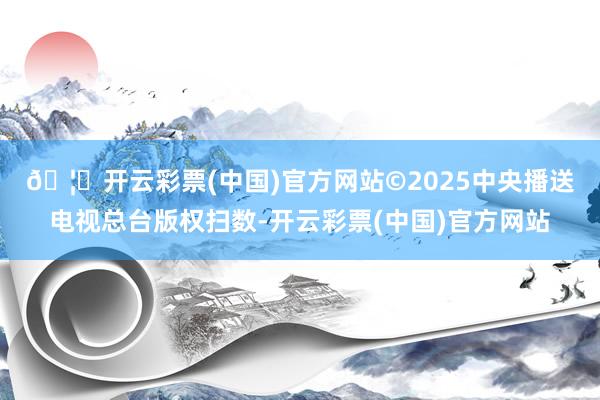 🦄开云彩票(中国)官方网站　　©2025中央播送电视总台版权扫数-开云彩票(中国)官方网站