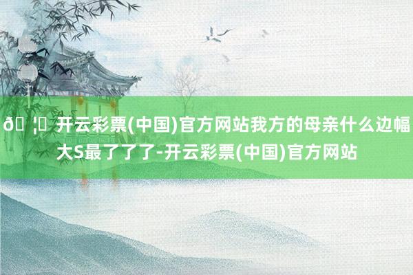 🦄开云彩票(中国)官方网站我方的母亲什么边幅大S最了了了-开云彩票(中国)官方网站