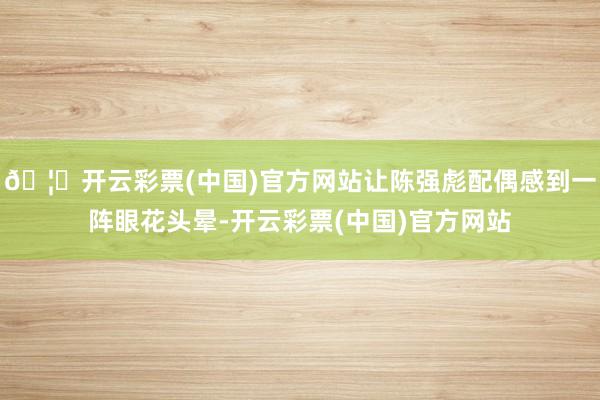 🦄开云彩票(中国)官方网站让陈强彪配偶感到一阵眼花头晕-开云彩票(中国)官方网站