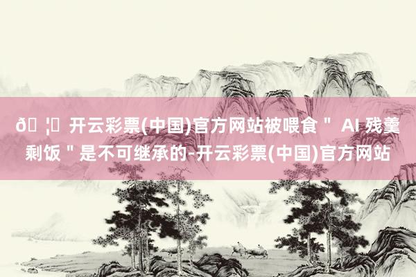 🦄开云彩票(中国)官方网站被喂食＂ AI 残羹剩饭＂是不可继承的-开云彩票(中国)官方网站