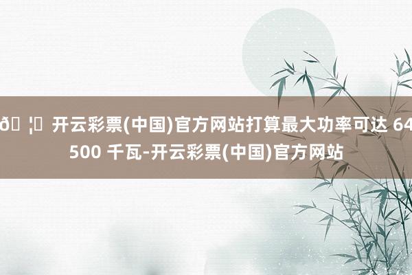 🦄开云彩票(中国)官方网站打算最大功率可达 64500 千瓦-开云彩票(中国)官方网站