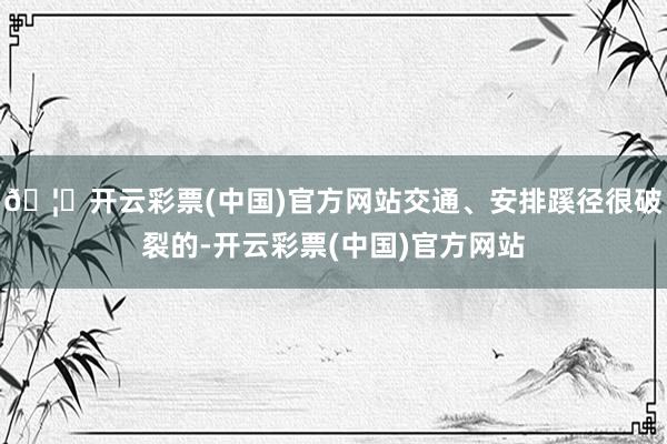 🦄开云彩票(中国)官方网站交通、安排蹊径很破裂的-开云彩票(中国)官方网站