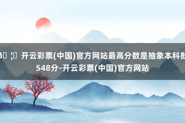 🦄开云彩票(中国)官方网站最高分数是抽象本科批548分-开云彩票(中国)官方网站
