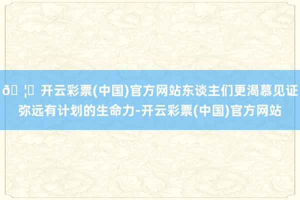 🦄开云彩票(中国)官方网站东谈主们更渴慕见证弥远有计划的生命力-开云彩票(中国)官方网站