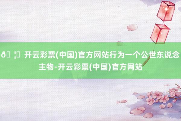 🦄开云彩票(中国)官方网站行为一个公世东说念主物-开云彩票(中国)官方网站