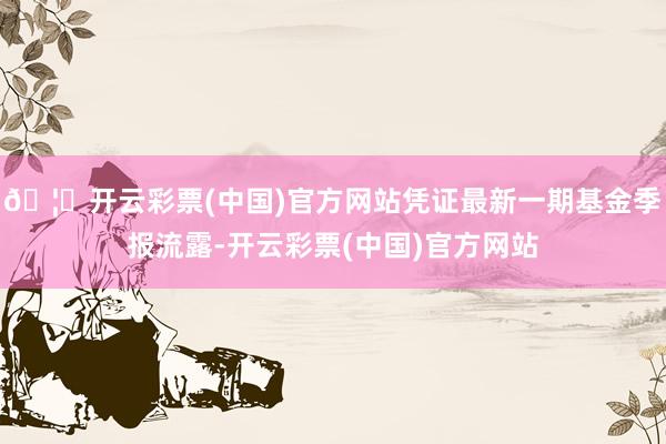 🦄开云彩票(中国)官方网站凭证最新一期基金季报流露-开云彩票(中国)官方网站