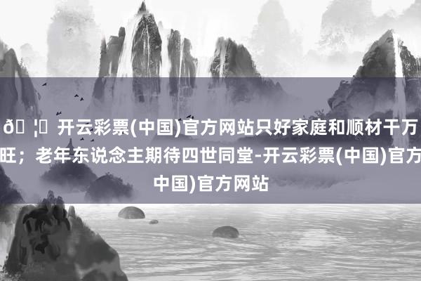 🦄开云彩票(中国)官方网站只好家庭和顺材干万事兴旺；老年东说念主期待四世同堂-开云彩票(中国)官方网站